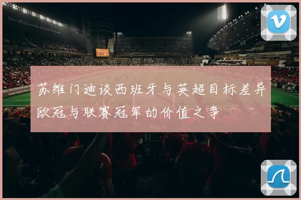 苏维门迪谈西班牙与英超目标差异欧冠与联赛冠军的价值之争