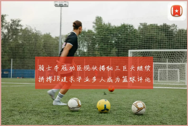 骑士夺冠功臣现状揭秘三巨头继续拼搏JR追求学业多人成为篮球评论员