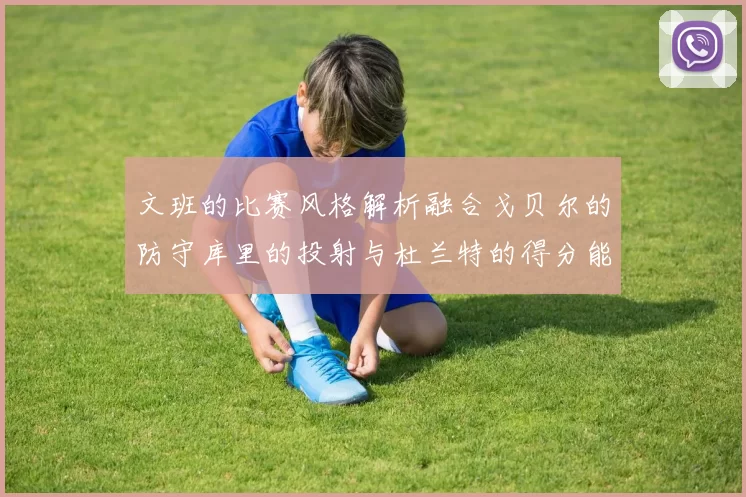 文班的比赛风格解析融合戈贝尔的防守库里的投射与杜兰特的得分能力