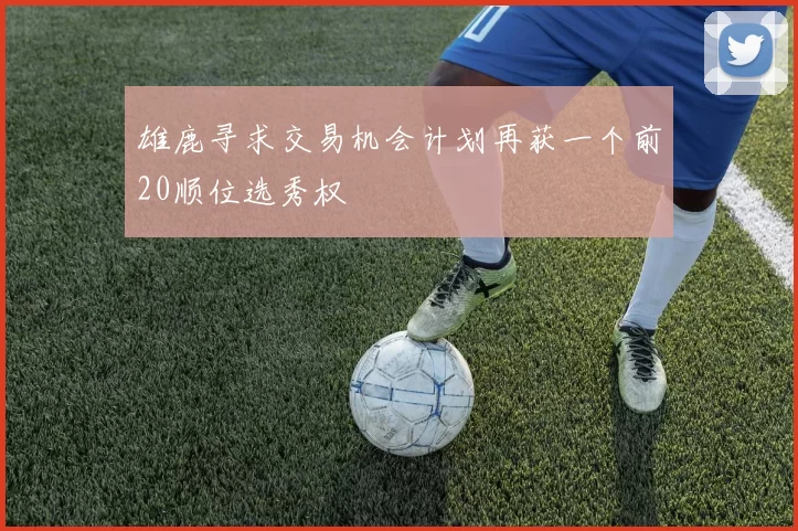 雄鹿寻求交易机会计划再获一个前20顺位选秀权