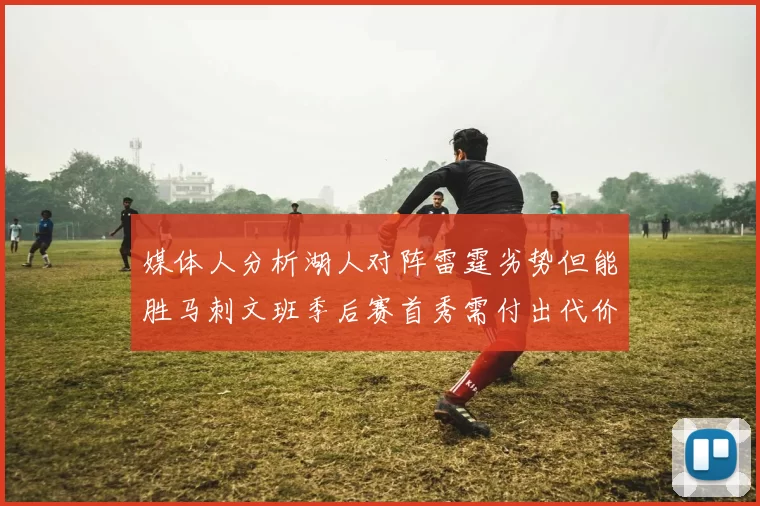 媒体人分析湖人对阵雷霆劣势但能胜马刺文班季后赛首秀需付出代价