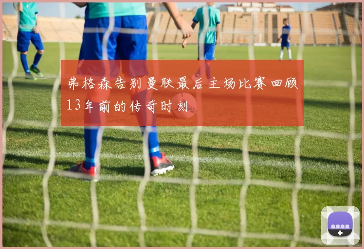 弗格森告别曼联最后主场比赛回顾13年前的传奇时刻