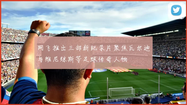 网飞推出三部新纪录片聚焦瓦尔迪与维尼琼斯等足球传奇人物