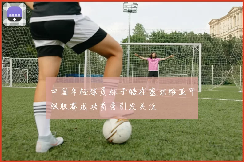 中国年轻球员林子皓在塞尔维亚甲级联赛成功首秀引发关注