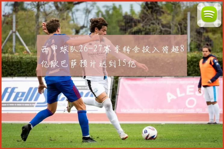 西甲球队26-27赛季转会投入将超8亿欧巴萨预计达到15亿