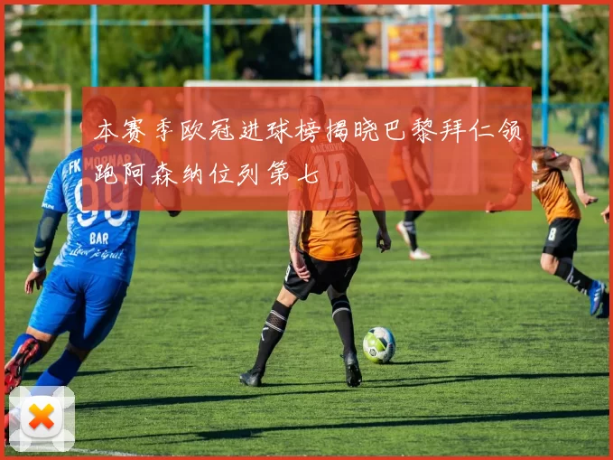 本赛季欧冠进球榜揭晓巴黎拜仁领跑阿森纳位列第七