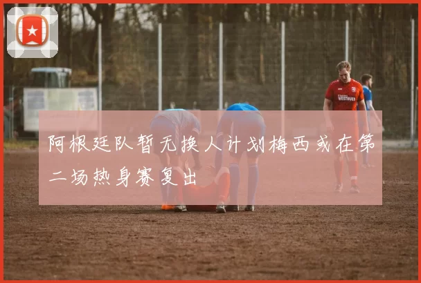 阿根廷队暂无换人计划梅西或在第二场热身赛复出