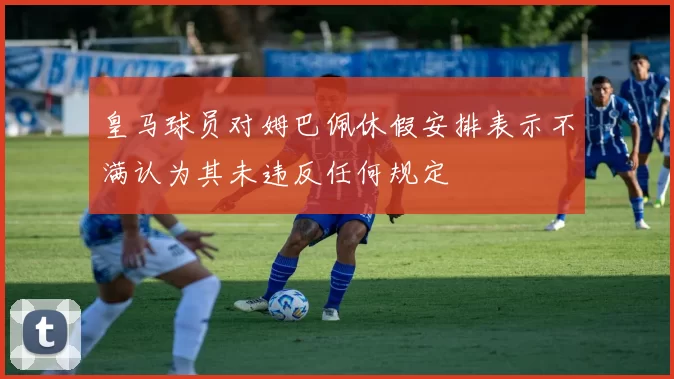皇马球员对姆巴佩休假安排表示不满认为其未违反任何规定