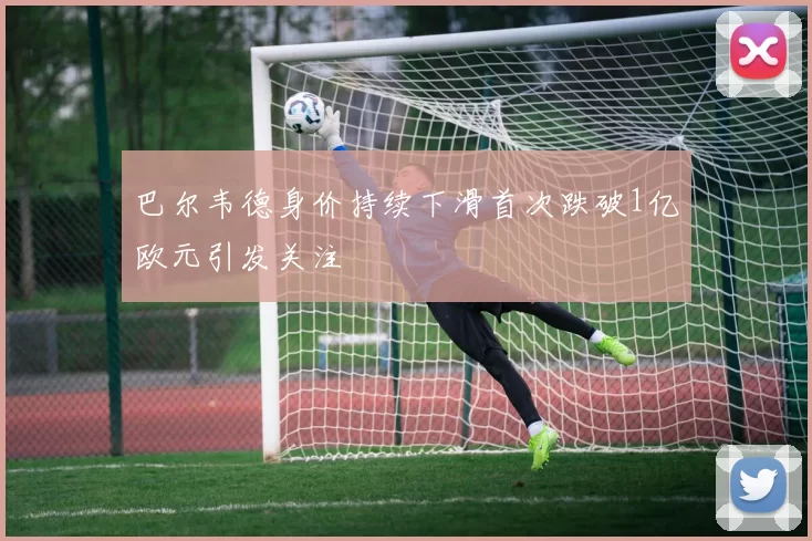 巴尔韦德身价持续下滑首次跌破1亿欧元引发关注