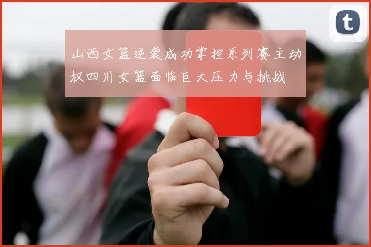 山西女篮逆袭成功掌控系列赛主动权四川女篮面临巨大压力与挑战