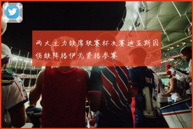 两大主力缺席联赛杯决赛迪亚斯因伤缺阵格伊无资格参赛