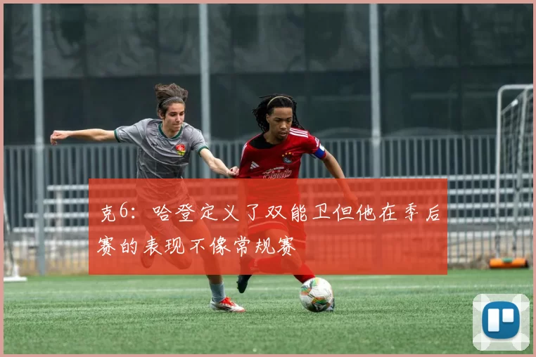 克6：哈登定义了双能卫但他在季后赛的表现不像常规赛