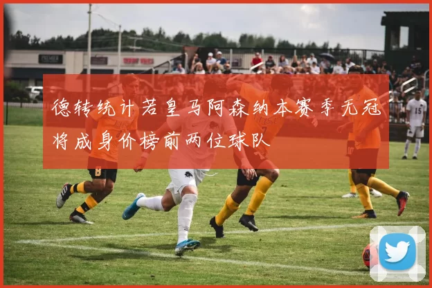 德转统计若皇马阿森纳本赛季无冠将成身价榜前两位球队
